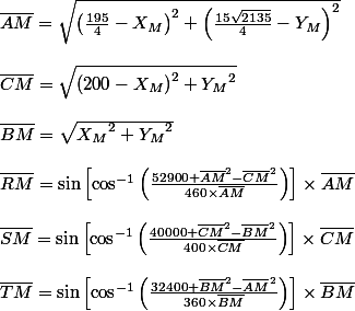 \overline{AM}=\sqrt{\left(\frac{195}{4}-X_M\right)^2+\left(\frac{15\sqrt{2135}}{4}-Y_M\right)^2}
 \\ 
 \\ \overline{CM}=\sqrt{\left(200-X_M\right)^2+{Y_M}^2\right)}
 \\ 
 \\ \overline{BM}=\sqrt{{X_M}^2+{Y_M}^2}
 \\ 
 \\ \overline{RM}=\sin\left[\cos^{-1}\left(\frac{52900+\overline{AM}^2-\overline{CM}^2}{460\times\overline{AM}}\right)\right]\times\overline{AM}
 \\ 
 \\ \overline{SM}=\sin\left[\cos^{-1}\left(\frac{40000+\overline{CM}^2-\overline{BM}^2}{400\times\overline{CM}}\right)\right]\times\overline{CM}
 \\ 
 \\ \overline{TM}=\sin\left[\cos^{-1}\left(\frac{32400+\overline{BM}^2-\overline{AM}^2}{360\times\overline{BM}}\right)\right]\times\overline{BM}